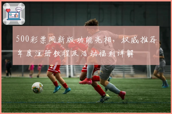 500彩票网新版功能亮相，权威推荐年度注册教程及活动福利详解