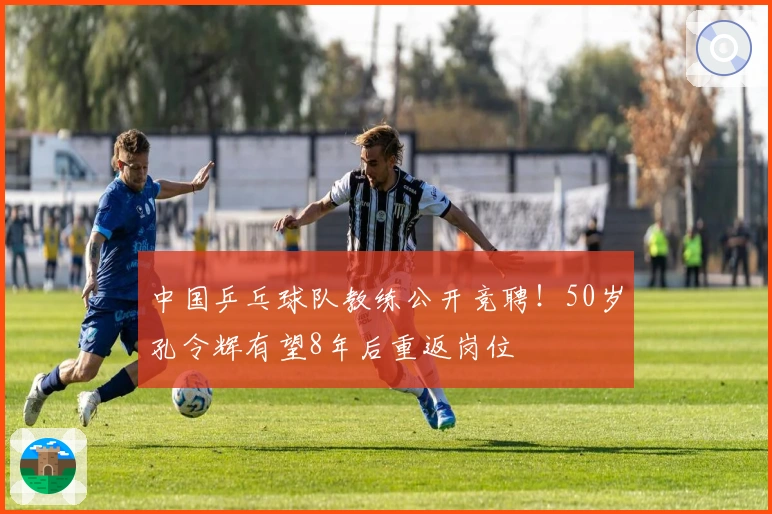 中国乒乓球队教练公开竞聘！50岁孔令辉有望8年后重返岗位