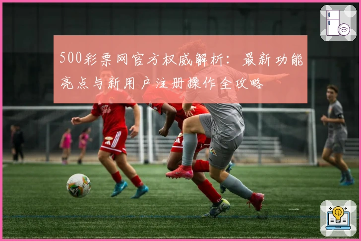 500彩票网官方权威解析：最新功能亮点与新用户注册操作全攻略