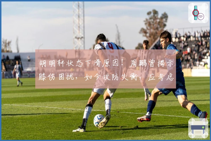 胡明轩状态下滑原因！周鹏曾揭示膝伤困扰，如今攻防失衡，应考虑休养