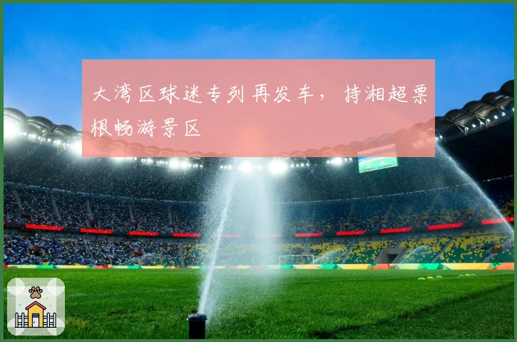 大湾区球迷专列再发车，持湘超票根畅游景区