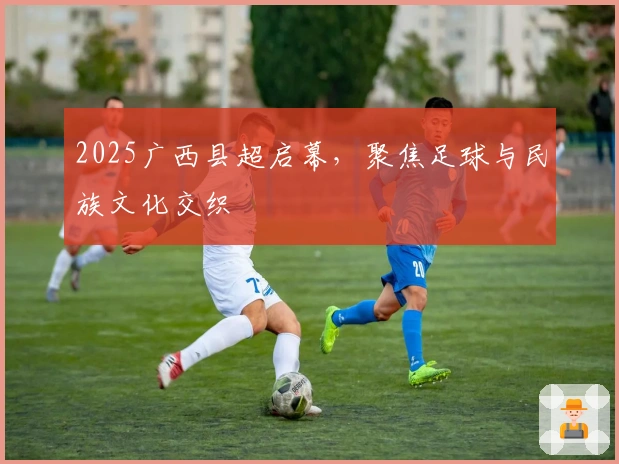 2025广西县超启幕，聚焦足球与民族文化交织