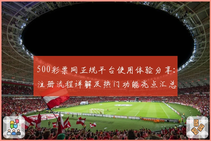 500彩票网正规平台使用体验分享：注册流程详解及热门功能亮点汇总