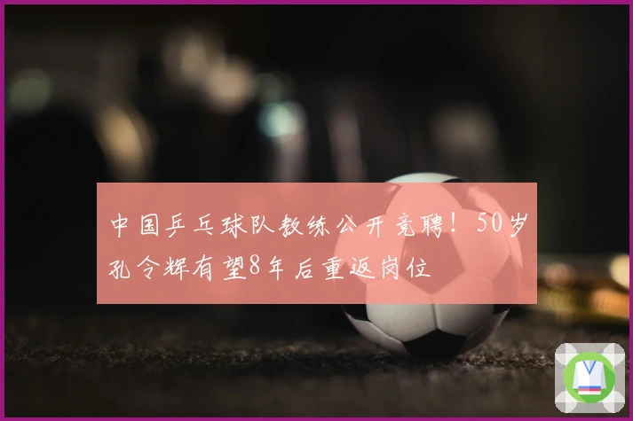 中国乒乓球队教练公开竞聘！50岁孔令辉有望8年后重返岗位