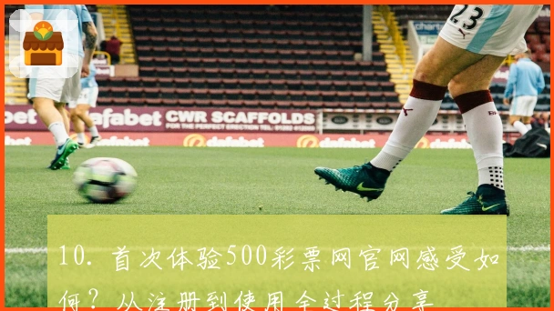10. 首次体验500彩票网官网感受如何？从注册到使用全过程分享