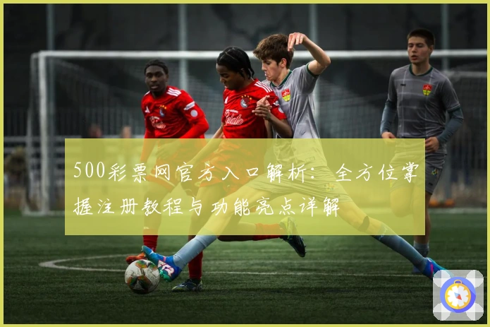 500彩票网官方入口解析：全方位掌握注册教程与功能亮点详解