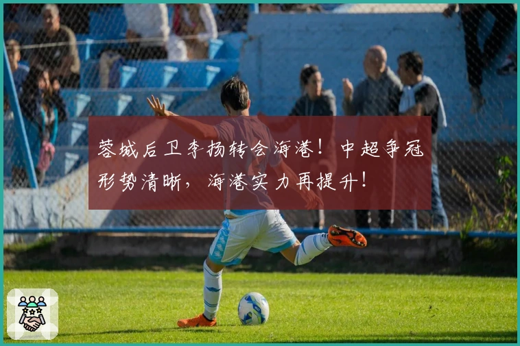 蓉城后卫李扬转会海港！中超争冠形势清晰，海港实力再提升！