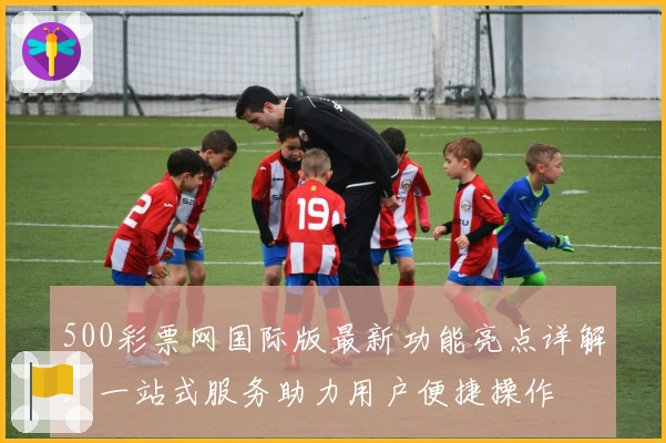 500彩票网国际版最新功能亮点详解：一站式服务助力用户便捷操作
