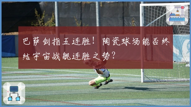 巴萨剑指五连胜！陶瓷球场能否终结宇宙战舰连胜之势？