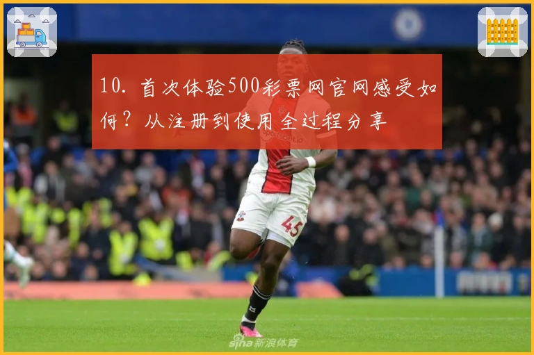 10. 首次体验500彩票网官网感受如何？从注册到使用全过程分享