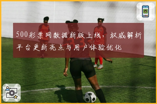 500彩票网数据新版上线，权威解析平台更新亮点与用户体验优化