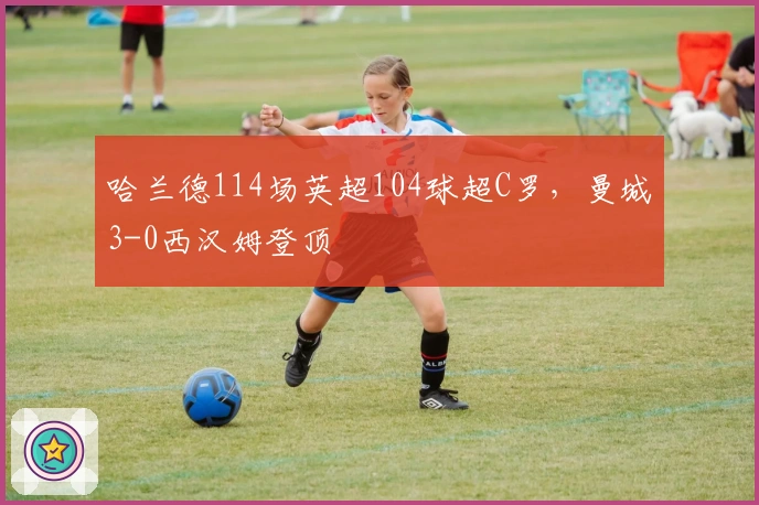 哈兰德114场英超104球超C罗，曼城3-0西汉姆登顶