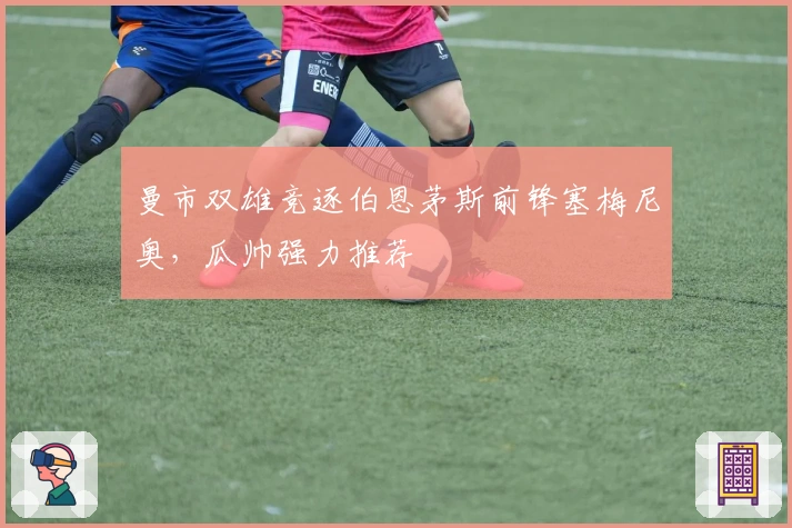 曼市双雄竞逐伯恩茅斯前锋塞梅尼奥，瓜帅强力推荐