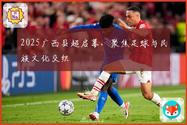 2025广西县超启幕，聚焦足球与民族文化交织