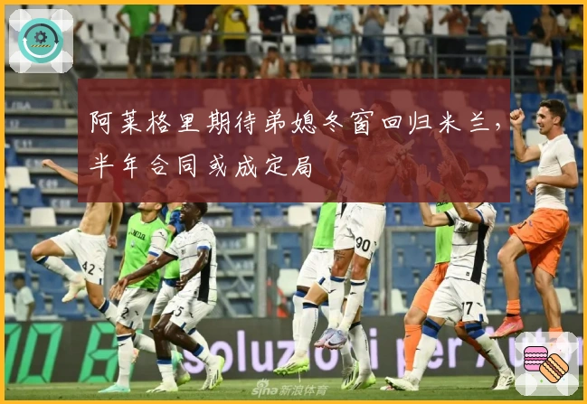 阿莱格里期待弟媳冬窗回归米兰，半年合同或成定局