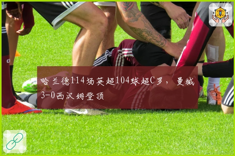 哈兰德114场英超104球超C罗，曼城3-0西汉姆登顶