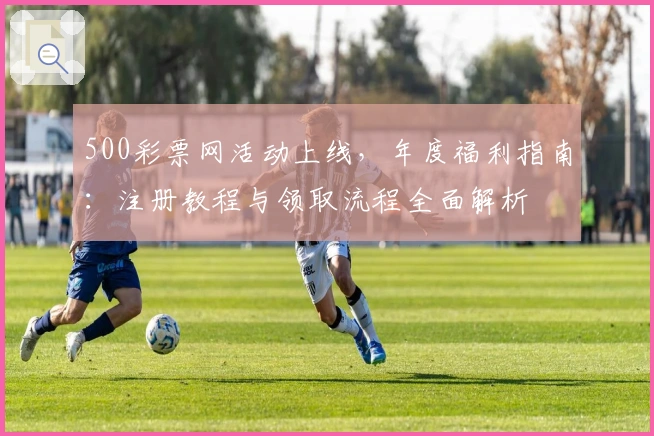 500彩票网活动上线，年度福利指南：注册教程与领取流程全面解析