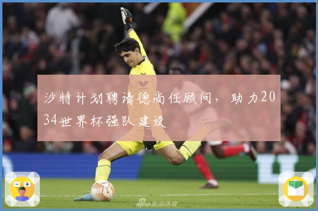 沙特计划聘请德尚任顾问，助力2034世界杯强队建设