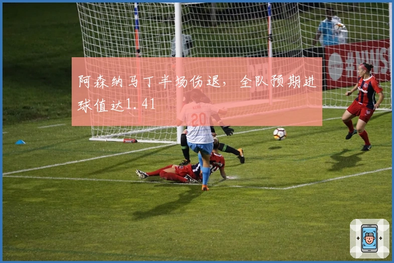 阿森纳马丁半场伤退，全队预期进球值达1.41